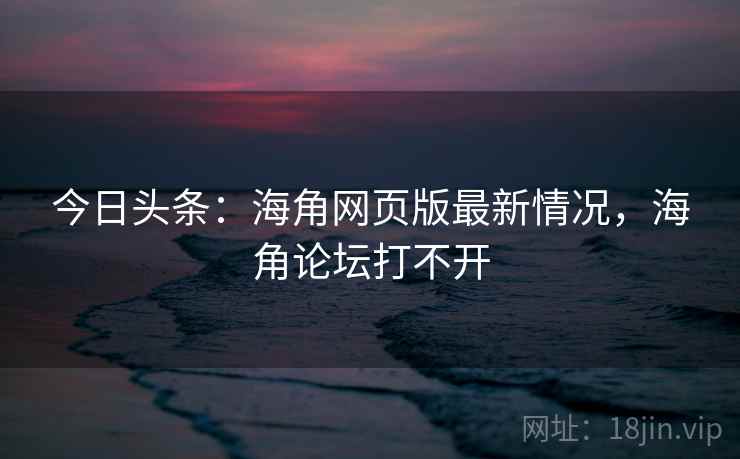 今日头条：海角网页版最新情况，海角论坛打不开