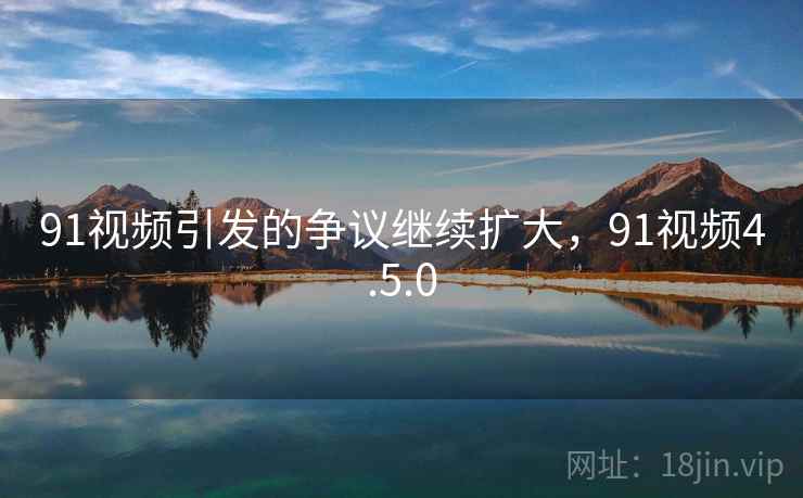 91视频引发的争议继续扩大，91视频4.5.0