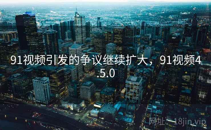 91视频引发的争议继续扩大，91视频4.5.0