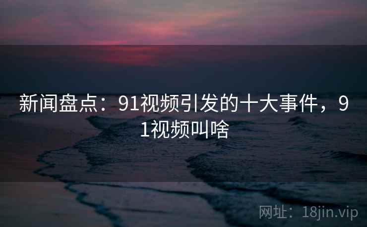 新闻盘点：91视频引发的十大事件，91视频叫啥