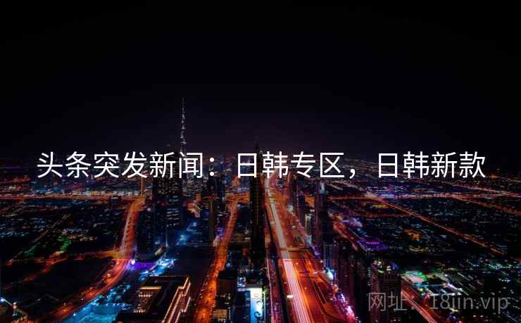 头条突发新闻：日韩专区，日韩新款