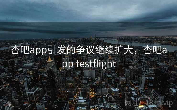 杏吧app引发的争议继续扩大，杏吧app testflight