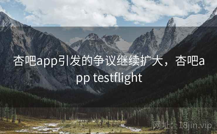杏吧app引发的争议继续扩大，杏吧app testflight