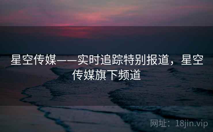 星空传媒——实时追踪特别报道,星空传媒旗下频道 星空传媒——实时追踪特别报道,星空传媒旗下频道