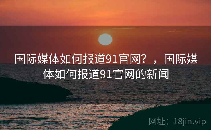 国际媒体如何报道91官网？，国际媒体如何报道91官网的新闻