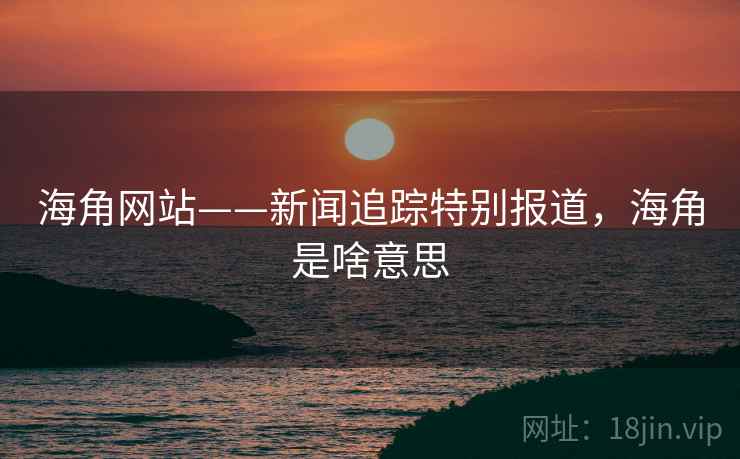 海角网站——新闻追踪特别报道，海角是啥意思