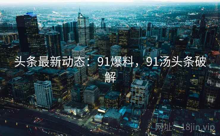 头条最新动态：91爆料，91汤头条破解