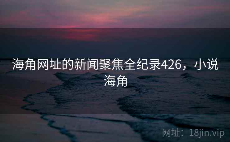 海角网址的新闻聚焦全纪录426，小说海角