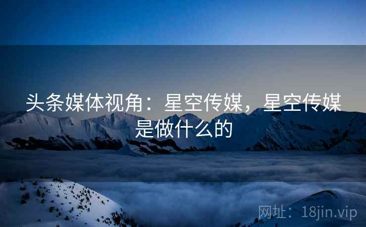 头条媒体视角：星空传媒，星空传媒是做什么的