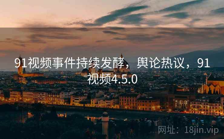 91视频事件持续发酵，舆论热议，91视频4.5.0