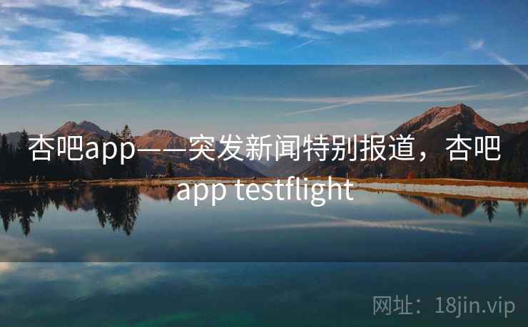 杏吧app——突发新闻特别报道，杏吧app testflight