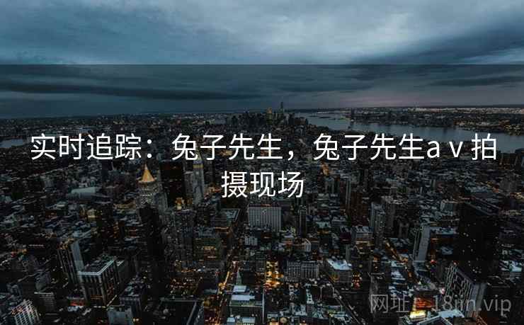 实时追踪:兔子先生,兔子先生aⅴ拍摄现场 实时追踪:兔子先生,兔子先生aⅴ拍摄现场