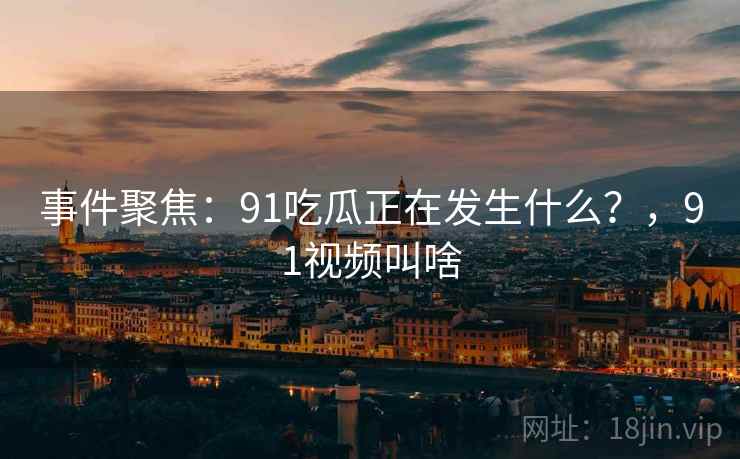事件聚焦：91吃瓜正在发生什么？，91视频叫啥