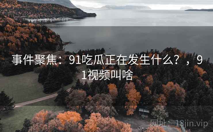 事件聚焦：91吃瓜正在发生什么？，91视频叫啥