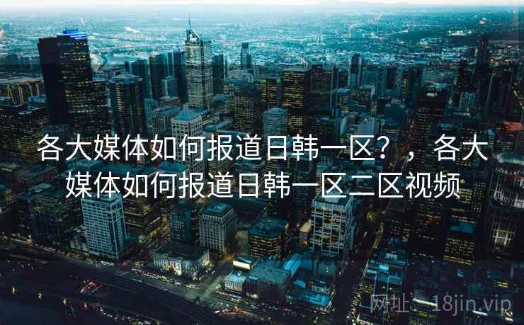 各大媒体如何报道日韩一区？，各大媒体如何报道日韩一区二区视频