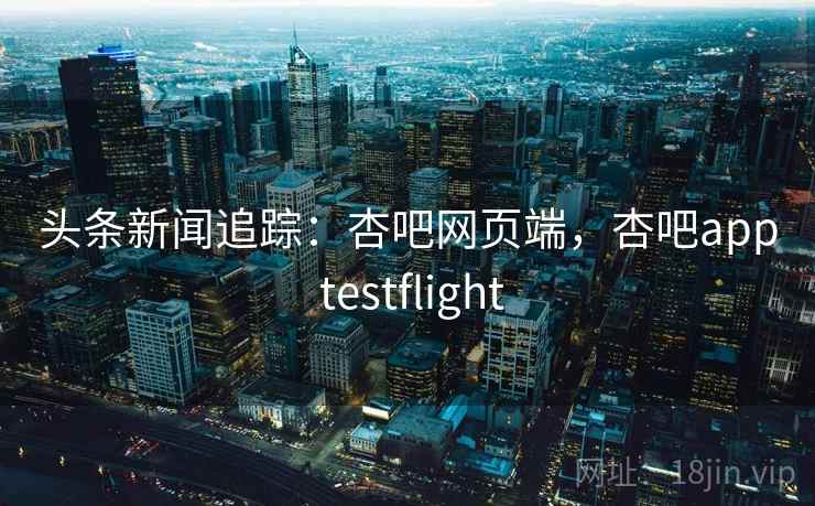 头条新闻追踪：杏吧网页端，杏吧app testflight
