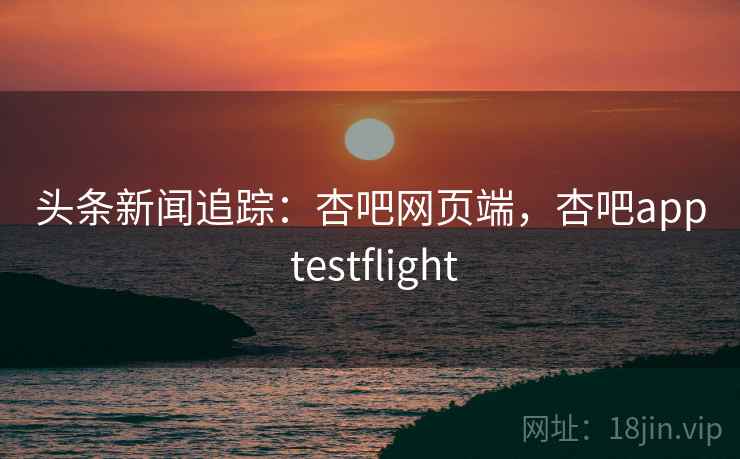 头条新闻追踪：杏吧网页端，杏吧app testflight