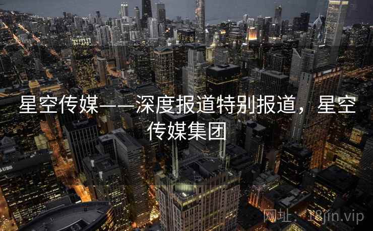 星空传媒——深度报道特别报道，星空传媒集团