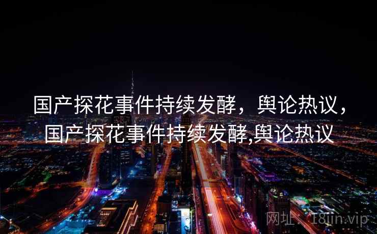 国产探花事件持续发酵，舆论热议，国产探花事件持续发酵,舆论热议