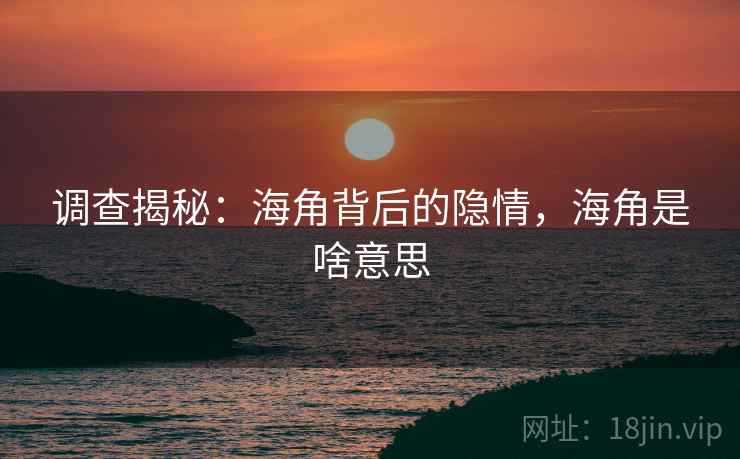 调查揭秘：海角背后的隐情，海角是啥意思